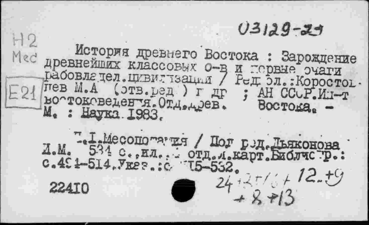 ﻿03^5-«
Мгс! дпев№^^Ж?иего Воотока : Зароадение классовых о~в и вервые очяги
'ГЙЛІДЄнІ£ВІ,'13?м pcÆ ЭЛ..-KOPOCTOL--21/™ ^,А Сотв.ред ) г др : АН ССсР.Ил-т - -Й°	Восток -
Z M	P JA, Дьяконова *
22410	O